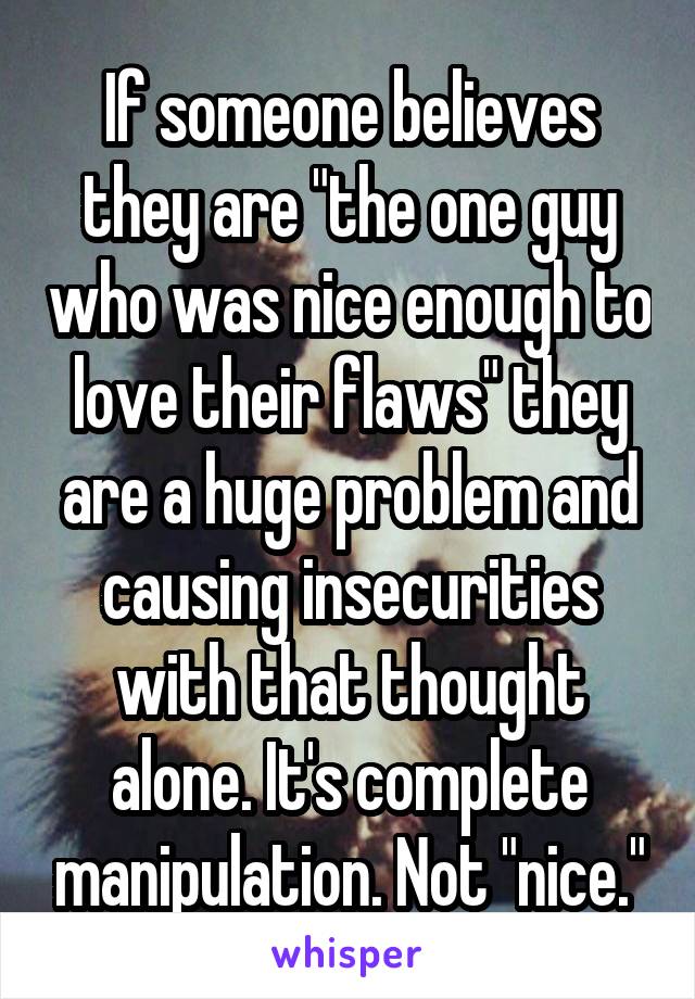 If someone believes they are "the one guy who was nice enough to love their flaws" they are a huge problem and causing insecurities with that thought alone. It's complete manipulation. Not "nice."