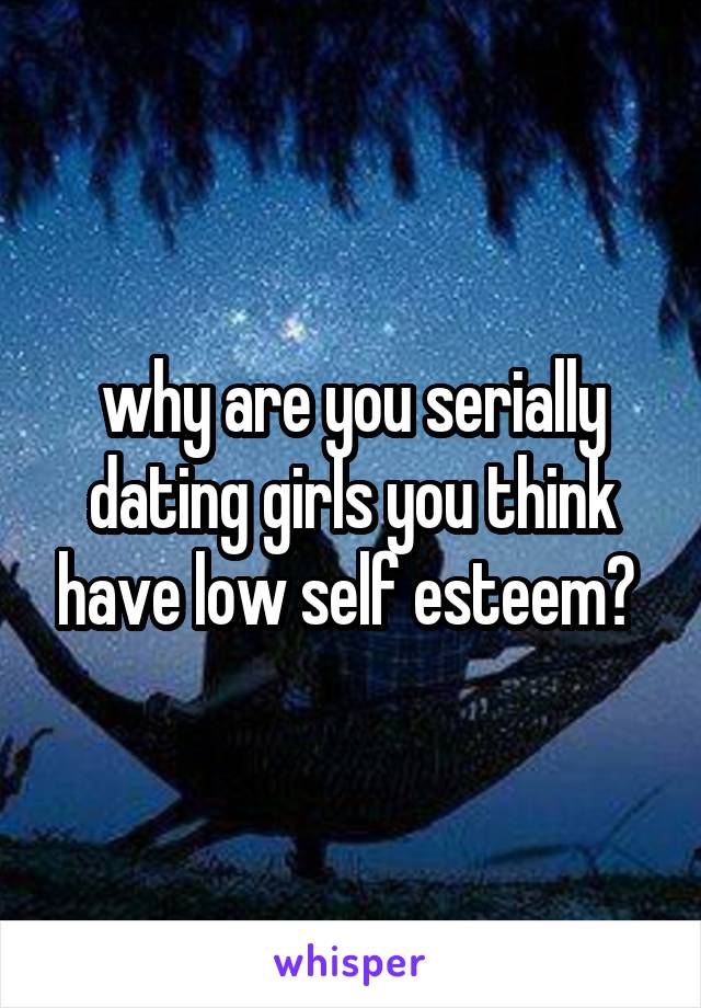 why are you serially dating girls you think have low self esteem? 