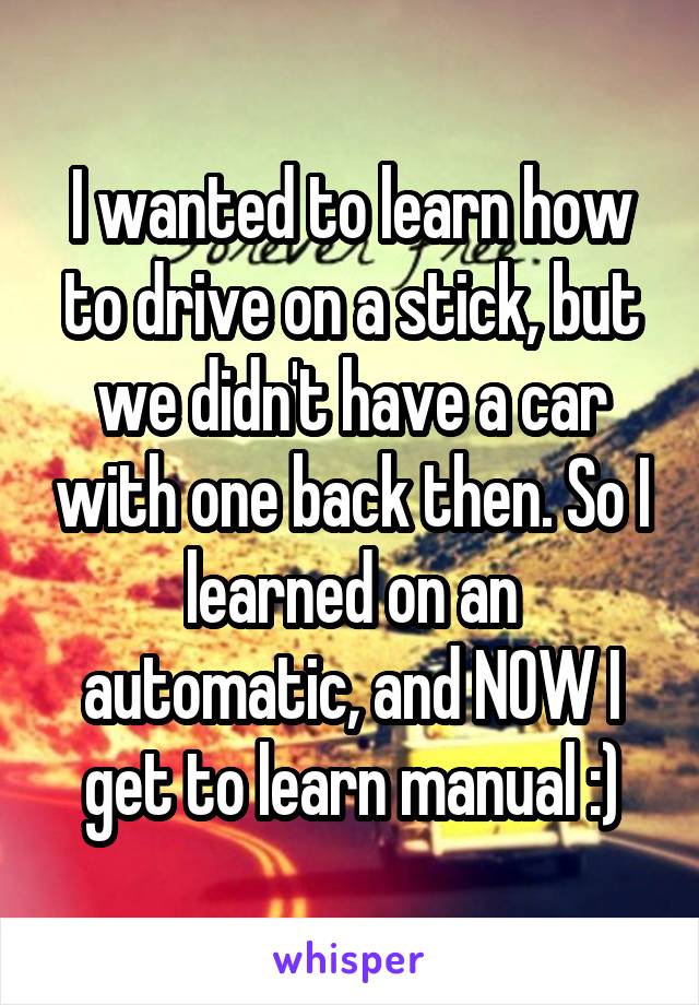 I wanted to learn how to drive on a stick, but we didn't have a car with one back then. So I learned on an automatic, and NOW I get to learn manual :)