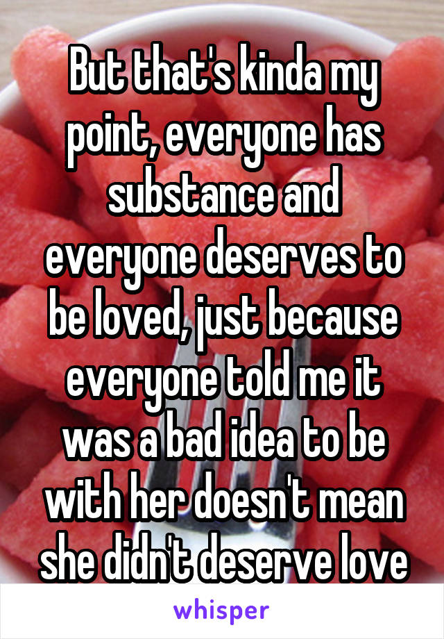 But that's kinda my point, everyone has substance and everyone deserves to be loved, just because everyone told me it was a bad idea to be with her doesn't mean she didn't deserve love