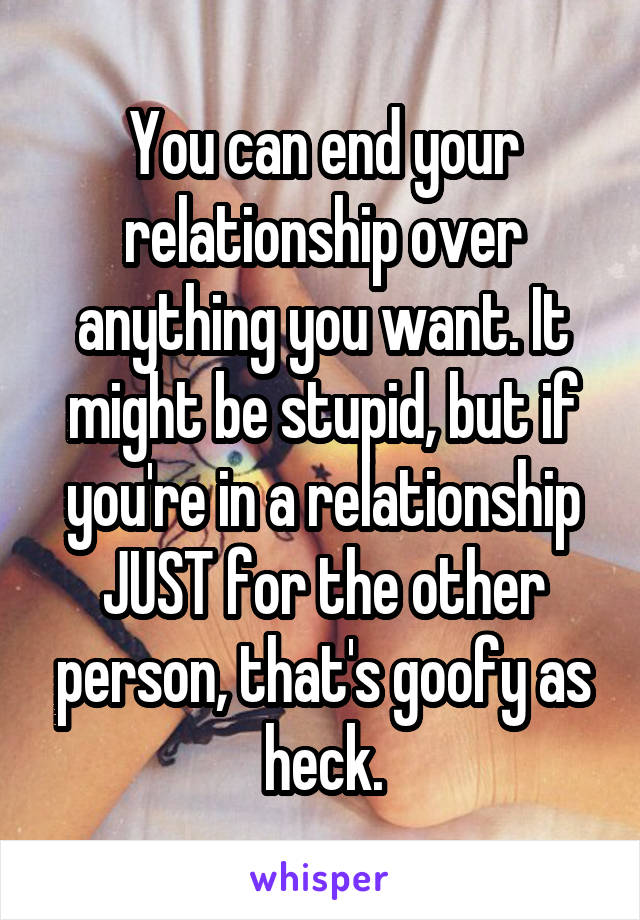 You can end your relationship over anything you want. It might be stupid, but if you're in a relationship JUST for the other person, that's goofy as heck.