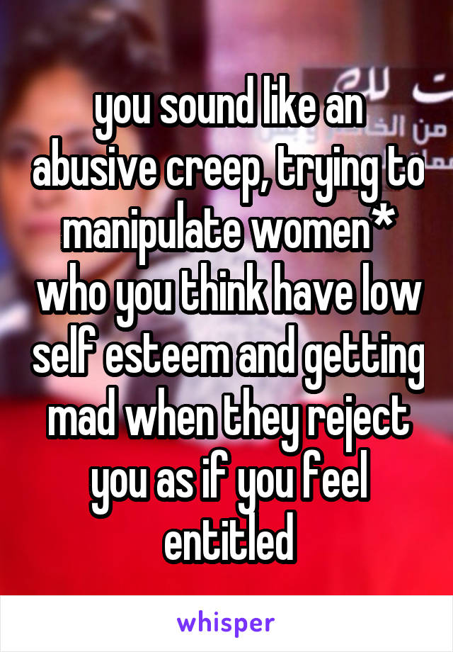 you sound like an abusive creep, trying to manipulate women* who you think have low self esteem and getting mad when they reject you as if you feel entitled