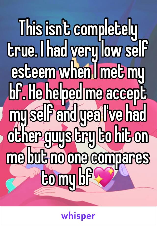 This isn't completely true. I had very low self esteem when I met my bf. He helped me accept my self and yea I've had other guys try to hit on me but no one compares to my bf💖