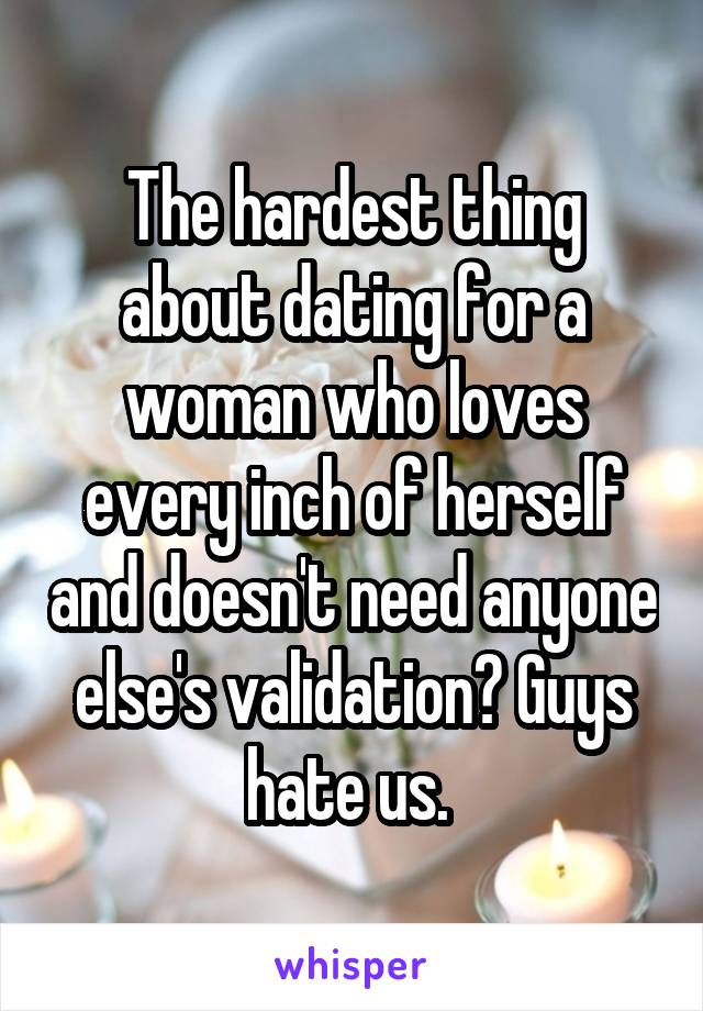 The hardest thing about dating for a woman who loves every inch of herself and doesn't need anyone else's validation? Guys hate us. 