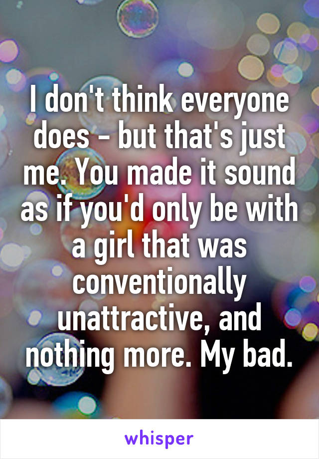 I don't think everyone does - but that's just me. You made it sound as if you'd only be with a girl that was conventionally unattractive, and nothing more. My bad.