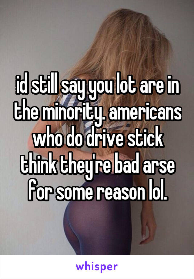 id still say you lot are in the minority. americans who do drive stick think they're bad arse for some reason lol.