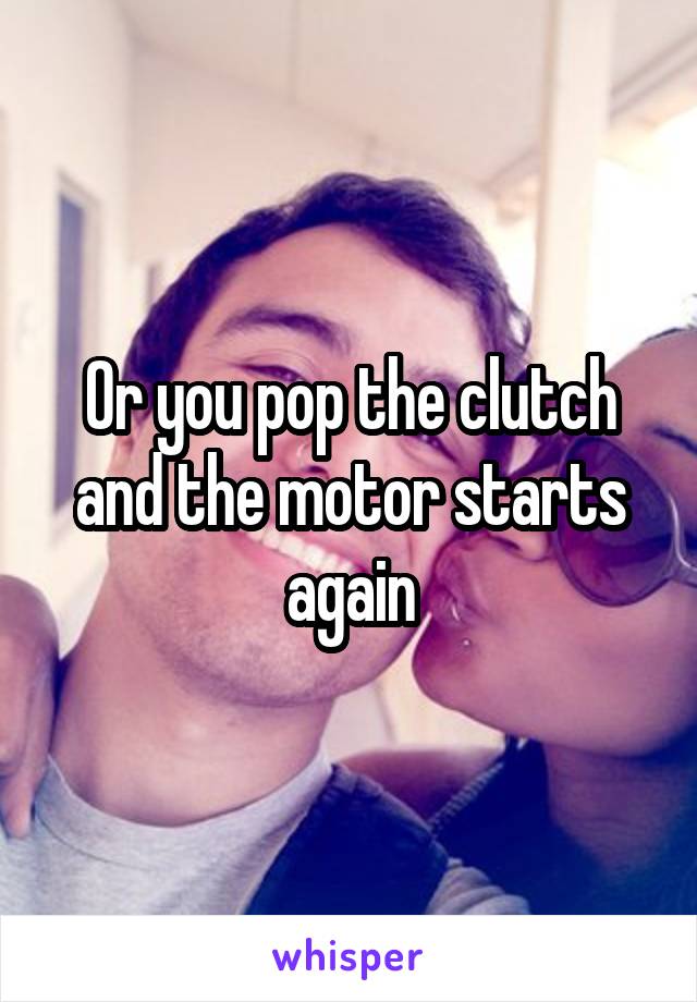 Or you pop the clutch and the motor starts again