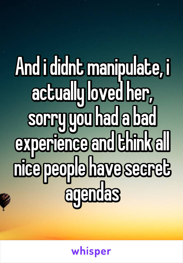 And i didnt manipulate, i actually loved her, sorry you had a bad experience and think all nice people have secret agendas