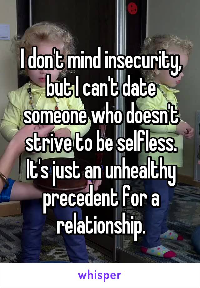 I don't mind insecurity, but I can't date someone who doesn't strive to be selfless. It's just an unhealthy precedent for a relationship.