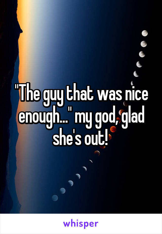 "The guy that was nice enough..." my god, glad she's out! 