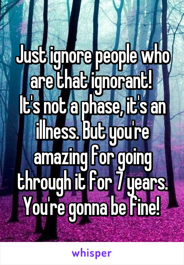Just ignore people who are that ignorant! 
It's not a phase, it's an illness. But you're amazing for going through it for 7 years. You're gonna be fine! 