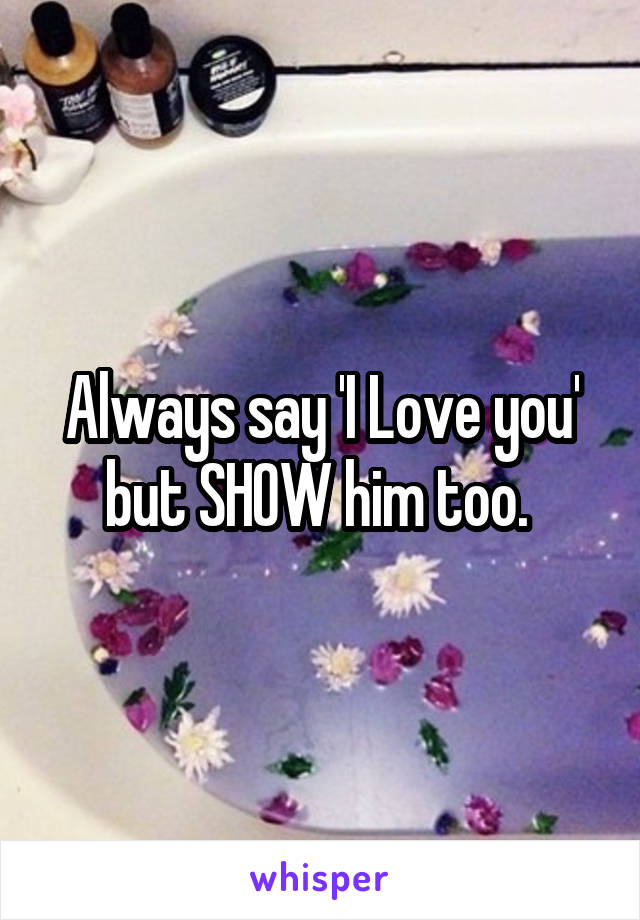 Always say 'I Love you' but SHOW him too. 