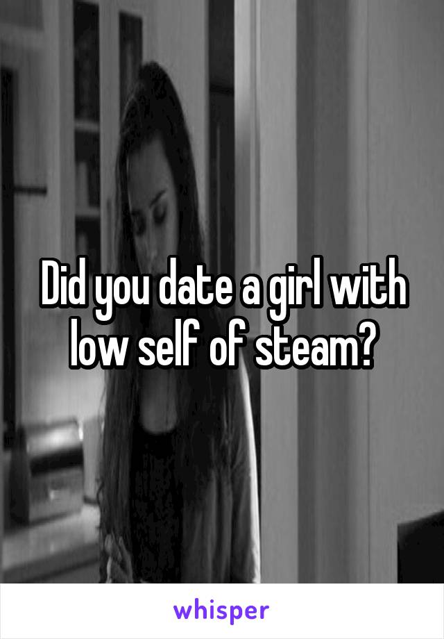 Did you date a girl with low self of steam?