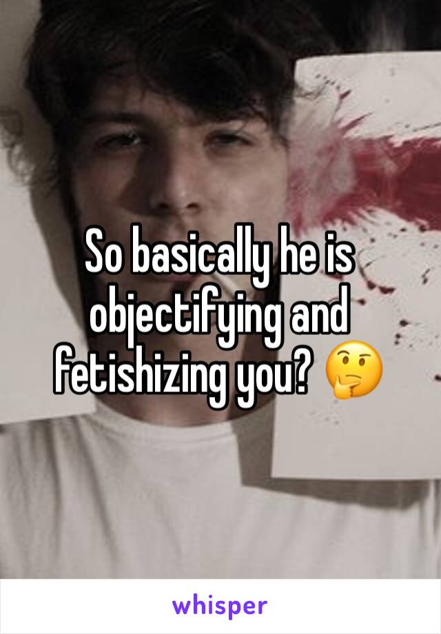 So basically he is objectifying and fetishizing you? 🤔