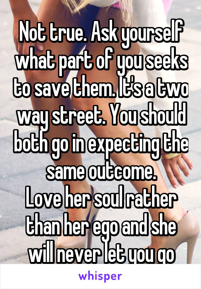 Not true. Ask yourself what part of you seeks to save them. It's a two way street. You should both go in expecting the same outcome.
Love her soul rather than her ego and she will never let you go