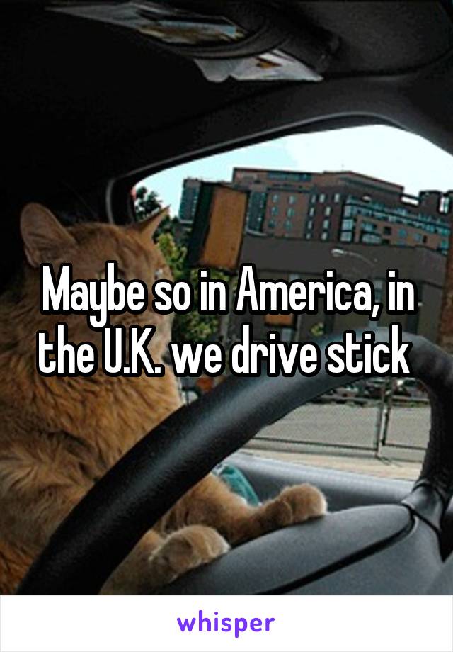 Maybe so in America, in the U.K. we drive stick 