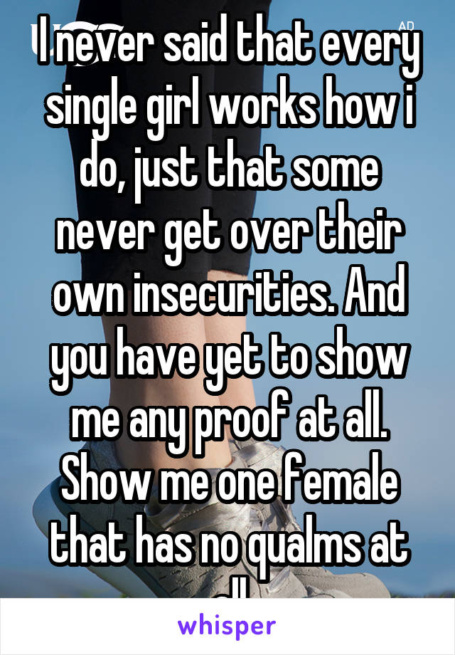 I never said that every single girl works how i do, just that some never get over their own insecurities. And you have yet to show me any proof at all. Show me one female that has no qualms at all