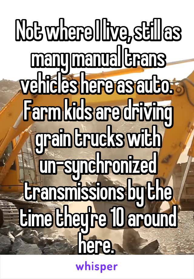 Not where I live, still as many manual trans vehicles here as auto. 
Farm kids are driving grain trucks with un-synchronized transmissions by the time they're 10 around here. 