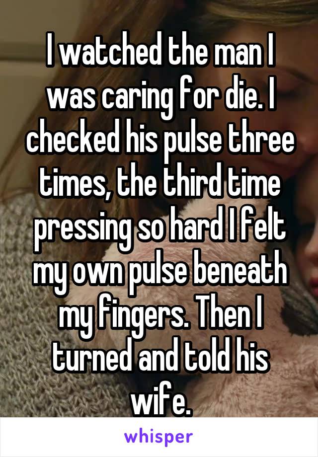 I watched the man I was caring for die. I checked his pulse three times, the third time pressing so hard I felt my own pulse beneath my fingers. Then I turned and told his wife.
