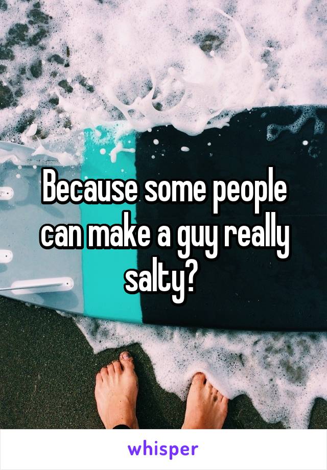  Because some people can make a guy really salty? 