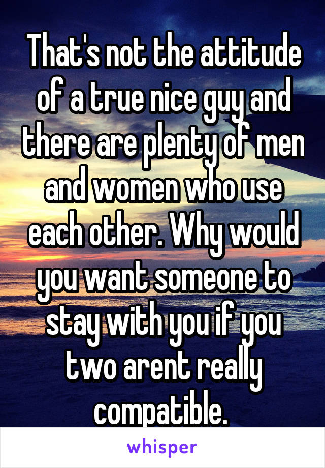 That's not the attitude of a true nice guy and there are plenty of men and women who use each other. Why would you want someone to stay with you if you two arent really compatible. 