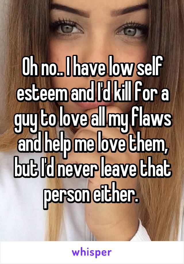 Oh no.. I have low self esteem and I'd kill for a guy to love all my flaws and help me love them, but I'd never leave that person either. 