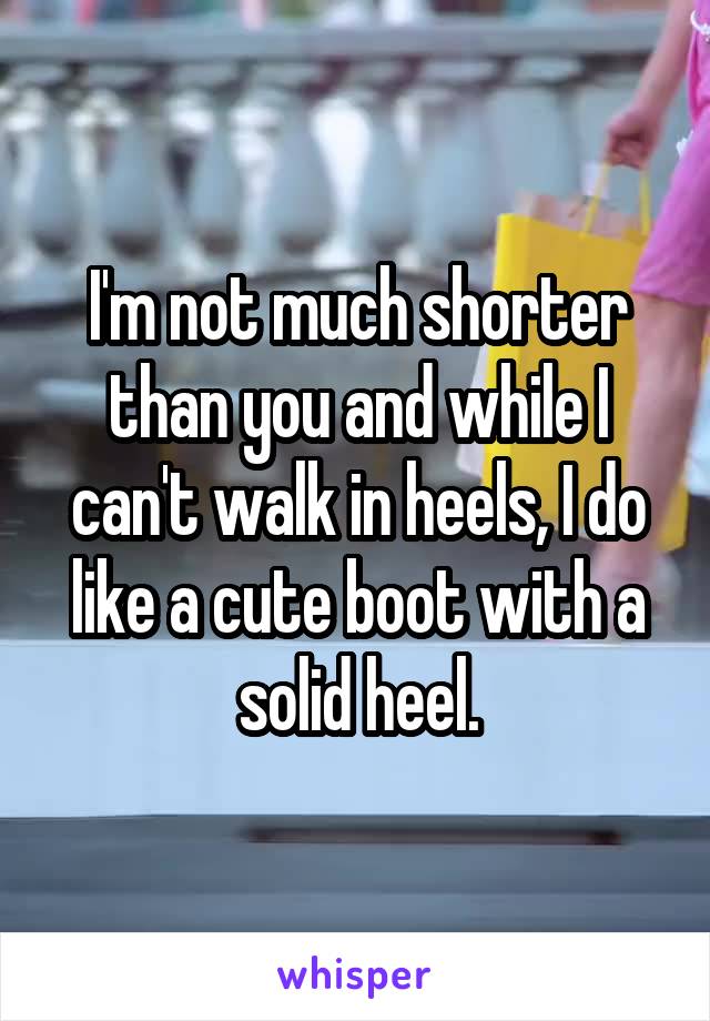 I'm not much shorter than you and while I can't walk in heels, I do like a cute boot with a solid heel.