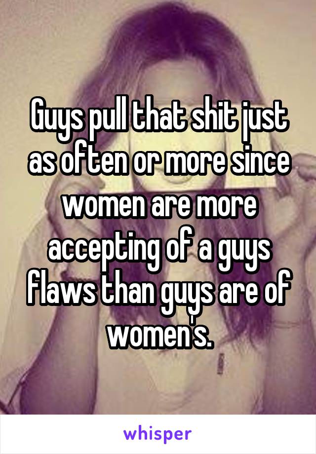 Guys pull that shit just as often or more since women are more accepting of a guys flaws than guys are of women's.