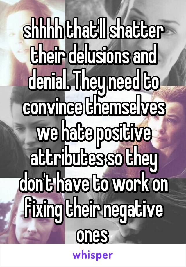 shhhh that'll shatter their delusions and denial. They need to convince themselves we hate positive attributes so they don't have to work on fixing their negative ones 