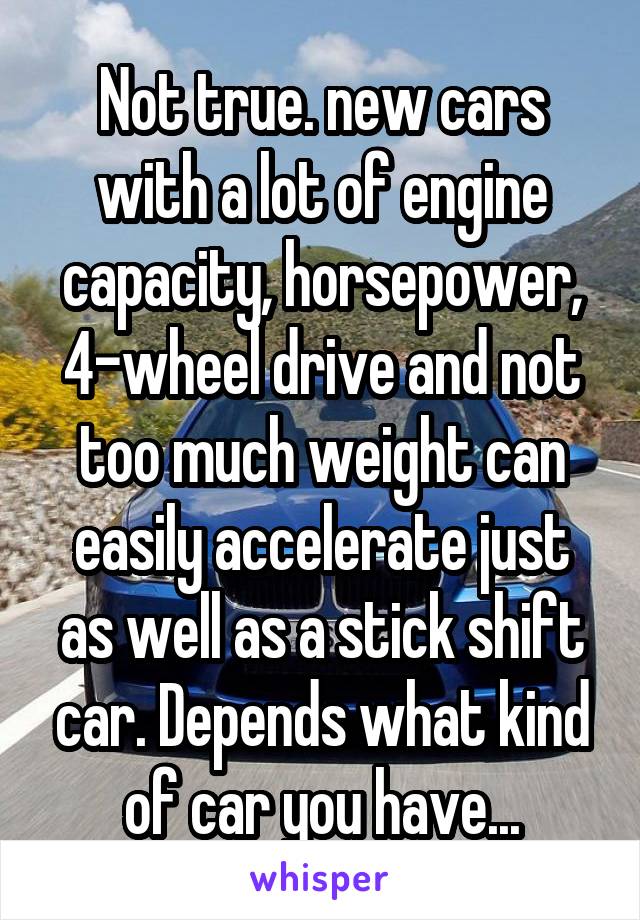 Not true. new cars with a lot of engine capacity, horsepower, 4-wheel drive and not too much weight can easily accelerate just as well as a stick shift car. Depends what kind of car you have...