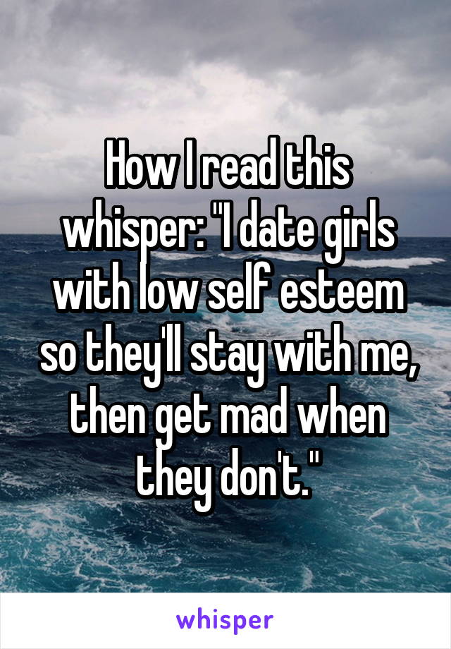 How I read this whisper: "I date girls with low self esteem so they'll stay with me, then get mad when they don't."