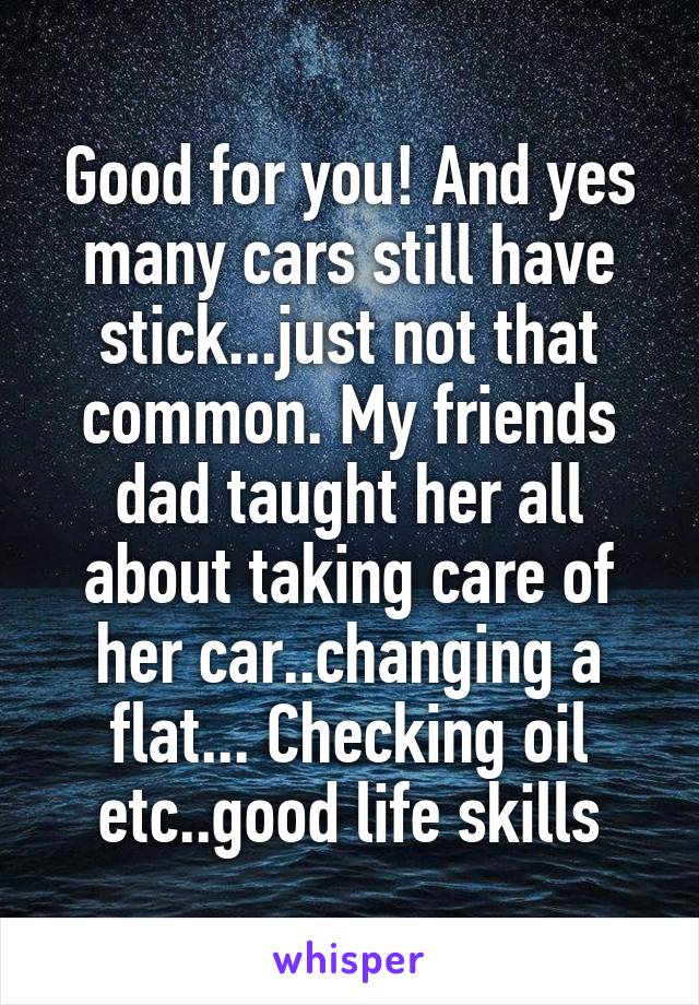 Good for you! And yes many cars still have stick...just not that common. My friends dad taught her all about taking care of her car..changing a flat... Checking oil etc..good life skills