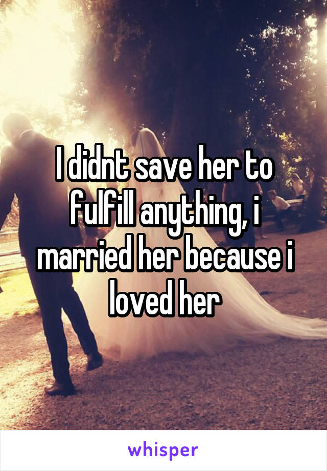 I didnt save her to fulfill anything, i married her because i loved her