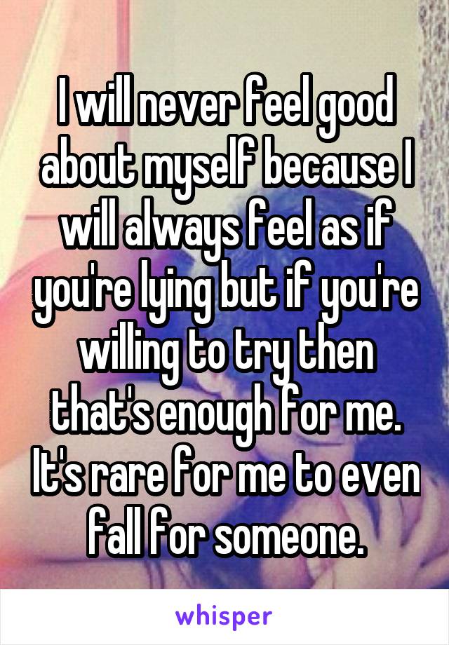 I will never feel good about myself because I will always feel as if you're lying but if you're willing to try then that's enough for me. It's rare for me to even fall for someone.