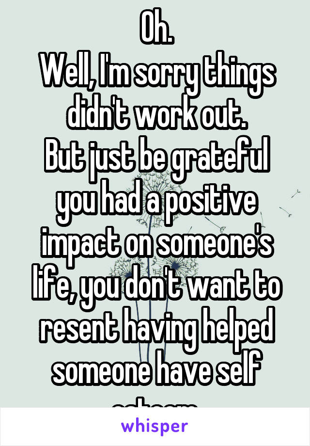 Oh.
Well, I'm sorry things didn't work out.
But just be grateful you had a positive impact on someone's life, you don't want to resent having helped someone have self esteem.