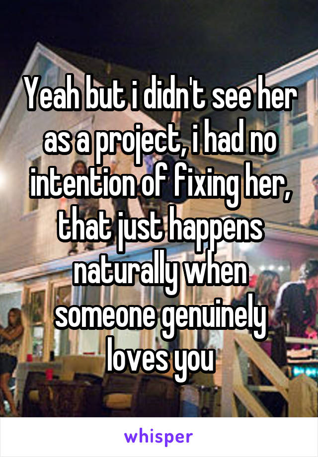  Yeah but i didn't see her as a project, i had no intention of fixing her, that just happens naturally when someone genuinely loves you