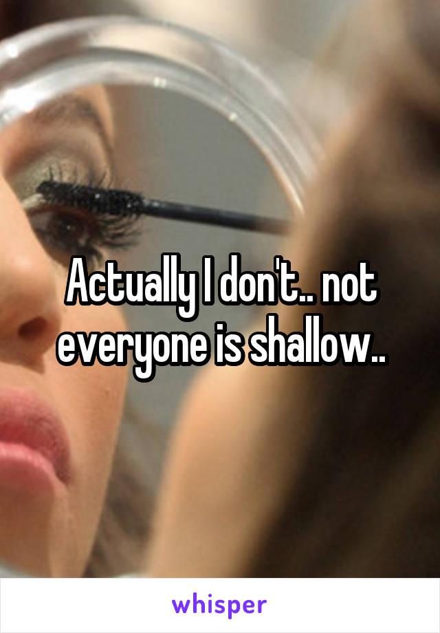 Actually I don't.. not everyone is shallow..