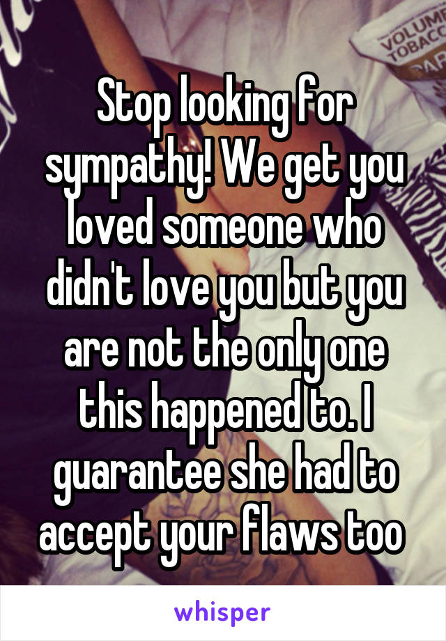 Stop looking for sympathy! We get you loved someone who didn't love you but you are not the only one this happened to. I guarantee she had to accept your flaws too 