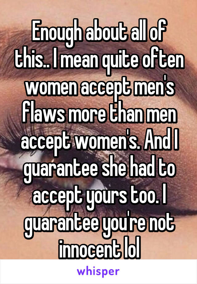 Enough about all of this.. I mean quite often women accept men's flaws more than men accept women's. And I guarantee she had to accept yours too. I guarantee you're not innocent lol