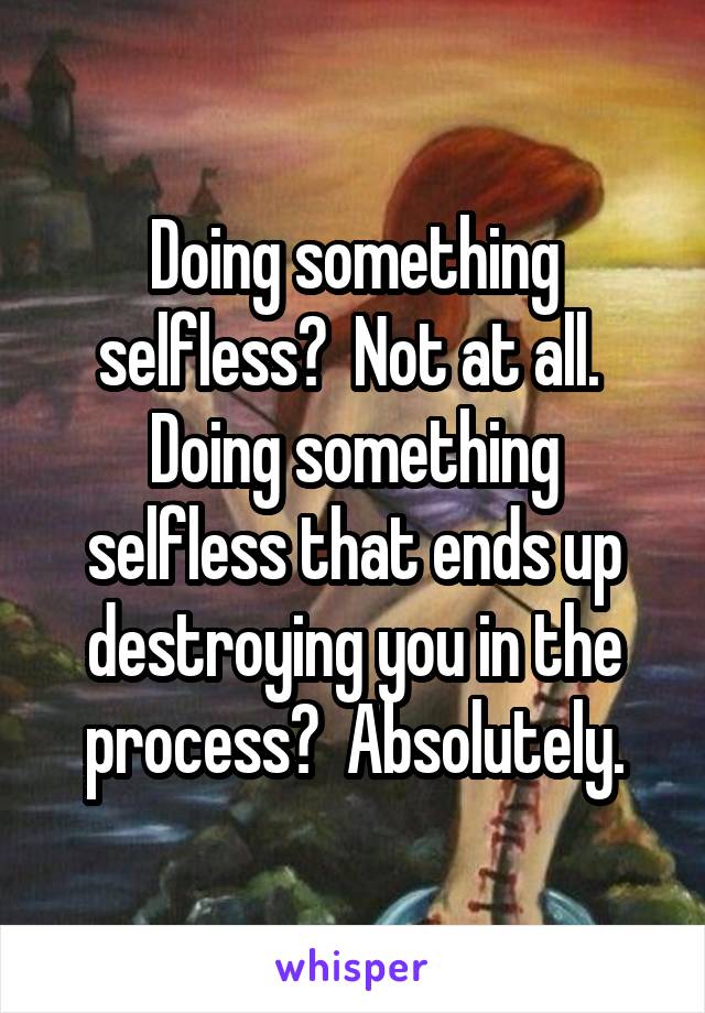 Doing something selfless?  Not at all.  Doing something selfless that ends up destroying you in the process?  Absolutely.