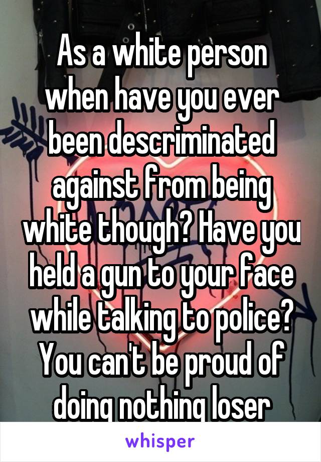 As a white person when have you ever been descriminated against from being white though? Have you held a gun to your face while talking to police? You can't be proud of doing nothing loser