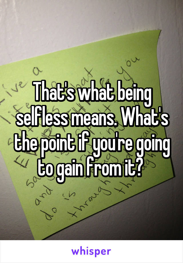 That's what being selfless means. What's the point if you're going to gain from it? 