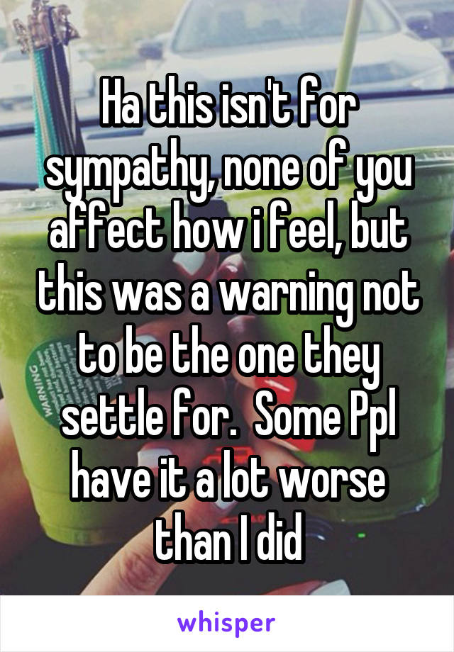 Ha this isn't for sympathy, none of you affect how i feel, but this was a warning not to be the one they settle for.  Some Ppl have it a lot worse than I did