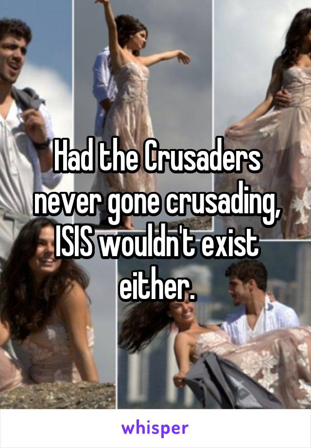 Had the Crusaders never gone crusading, ISIS wouldn't exist either.