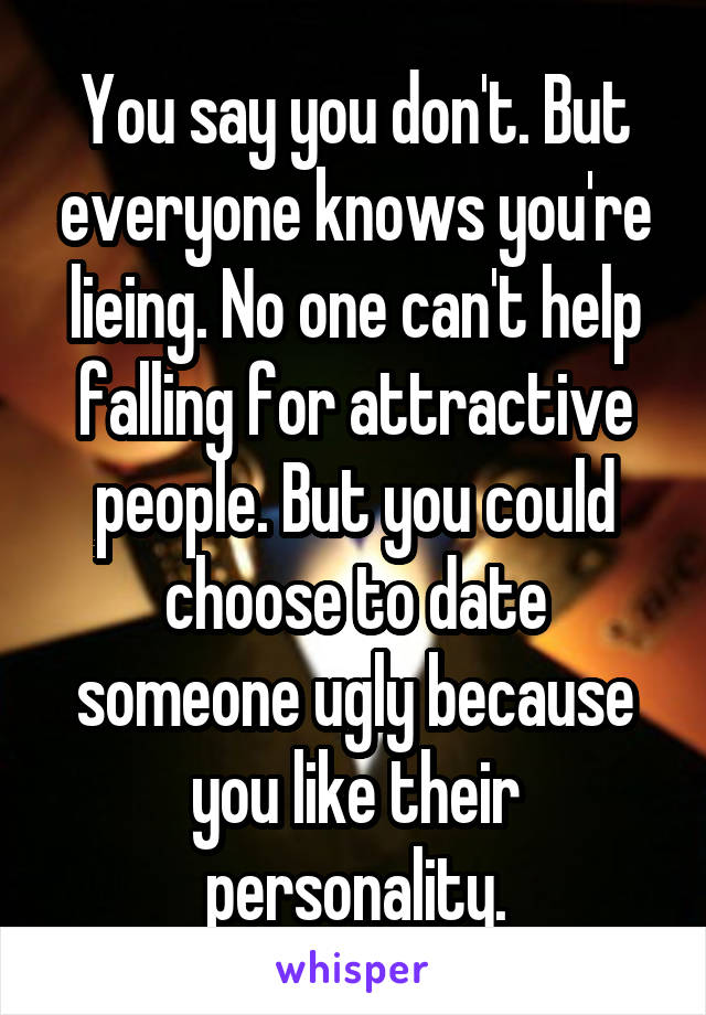 You say you don't. But everyone knows you're lieing. No one can't help falling for attractive people. But you could choose to date someone ugly because you like their personality.