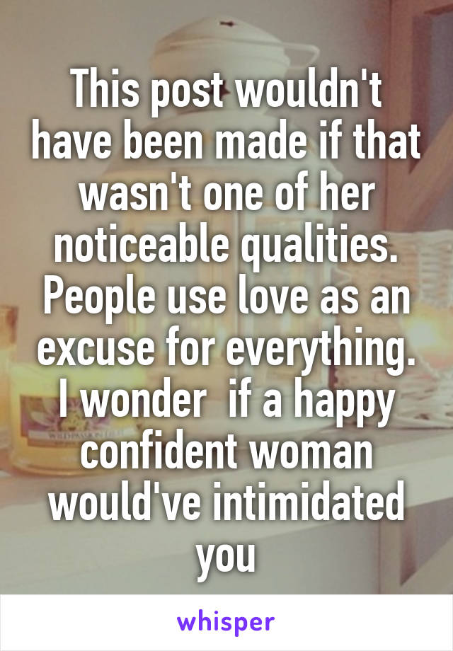 This post wouldn't have been made if that wasn't one of her noticeable qualities.
People use love as an excuse for everything. I wonder  if a happy confident woman would've intimidated you