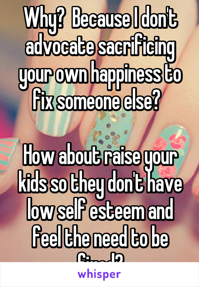 Why?  Because I don't advocate sacrificing your own happiness to fix someone else?  

How about raise your kids so they don't have low self esteem and feel the need to be fixed?