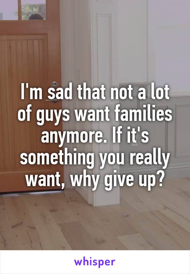 I'm sad that not a lot of guys want families anymore. If it's something you really want, why give up?