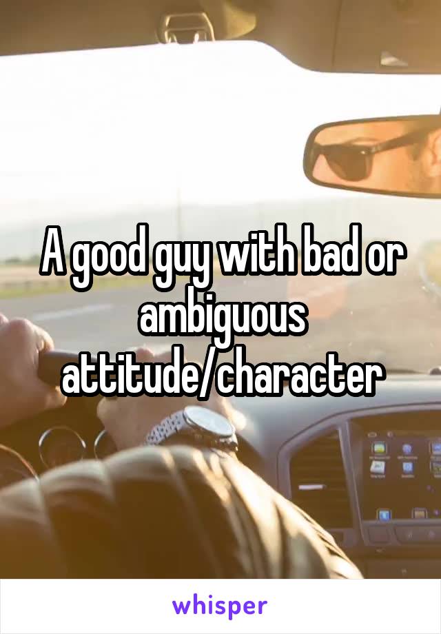 A good guy with bad or ambiguous attitude/character