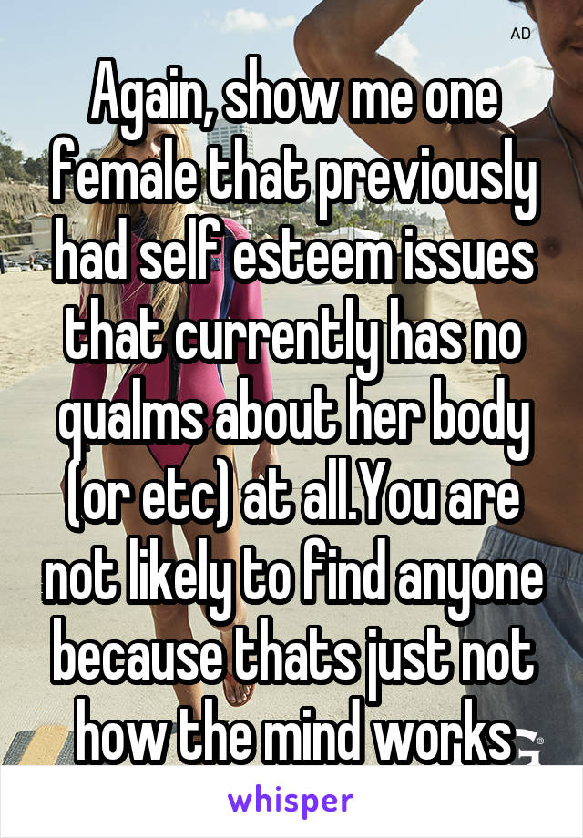 Again, show me one female that previously had self esteem issues that currently has no qualms about her body (or etc) at all.You are not likely to find anyone because thats just not how the mind works